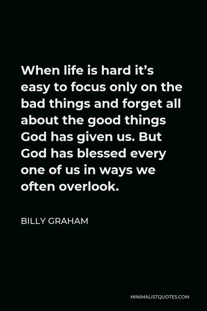 Billy Graham Quote - When life is hard it’s easy to focus only on the bad things and forget all about the good things God has given us. But God has blessed every one of us in ways we often overlook.