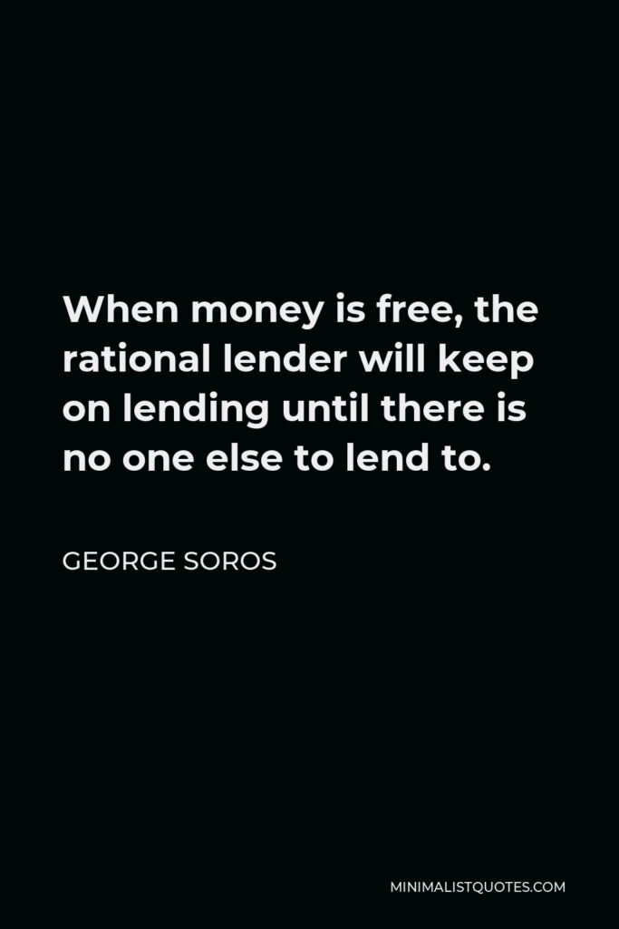 George Soros Quote - When money is free, the rational lender will keep on lending until there is no one else to lend to.