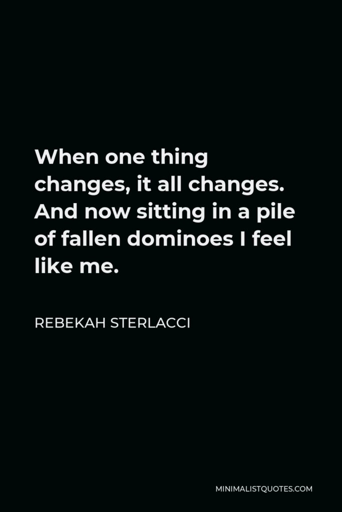 Rebekah Sterlacci Quote - When one thing changes, it all changes. And now sitting in a pile of fallen dominoes I feel like me.