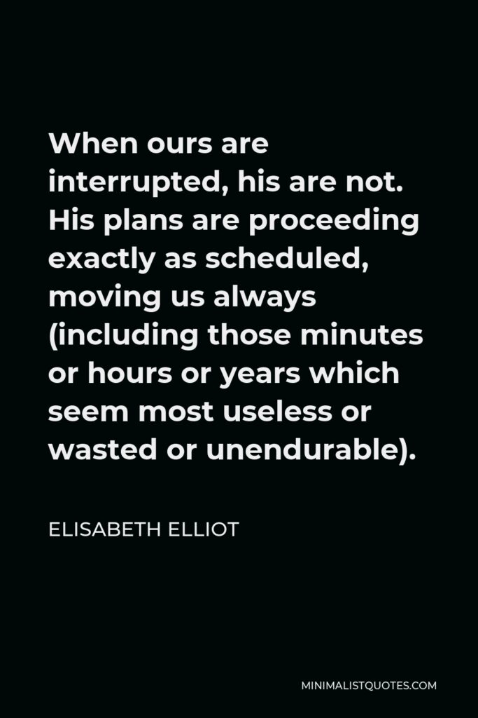 Elisabeth Elliot Quote - When ours are interrupted, his are not. His plans are proceeding exactly as scheduled, moving us always (including those minutes or hours or years which seem most useless or wasted or unendurable).