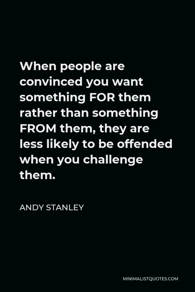 Andy Stanley Quote - When people are convinced you want something FOR them rather than something FROM them, they are less likely to be offended when you challenge them.