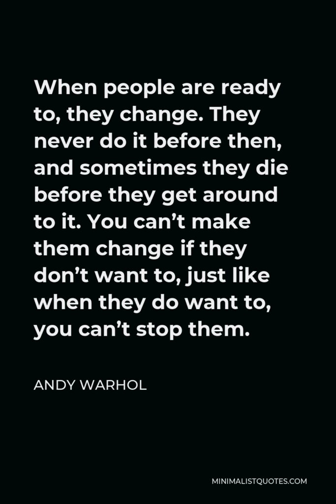 Andy Warhol Quote - When people are ready to, they change. They never do it before then, and sometimes they die before they get around to it. You can’t make them change if they don’t want to, just like when they do want to, you can’t stop them.