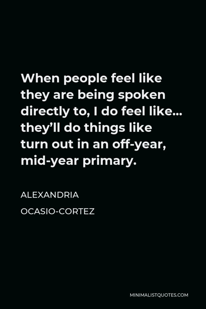 Alexandria Ocasio-Cortez Quote - When people feel like they are being spoken directly to, I do feel like… they’ll do things like turn out in an off-year, mid-year primary.