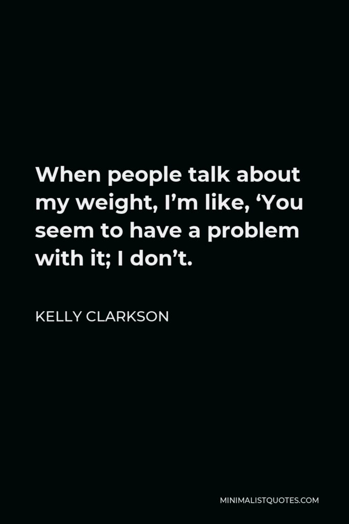 Kelly Clarkson Quote - When people talk about my weight, I’m like, ‘You seem to have a problem with it; I don’t.