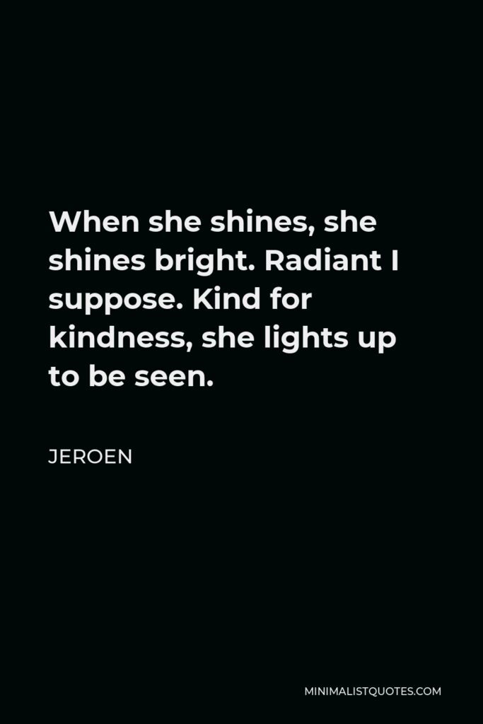 Jeroen Quote - When she shines, she shines bright. Radiant I suppose. Kind for kindness, she lights up to be seen.
