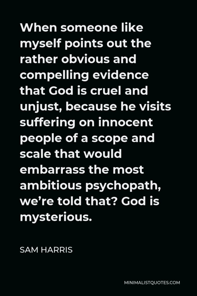 Sam Harris Quote - When someone like myself points out the rather obvious and compelling evidence that God is cruel and unjust, because he visits suffering on innocent people of a scope and scale that would embarrass the most ambitious psychopath, we’re told that? God is mysterious.