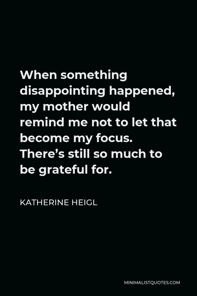 Katherine Heigl Quote - When something disappointing happened, my mother would remind me not to let that become my focus. There’s still so much to be grateful for.