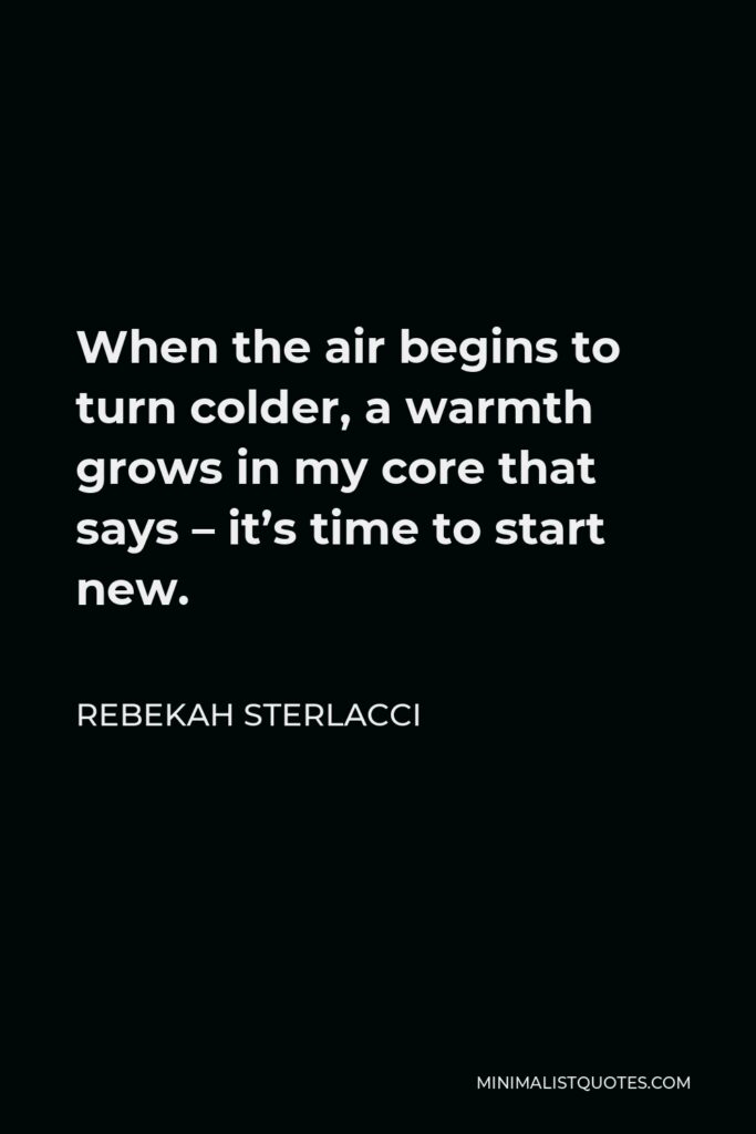Rebekah Sterlacci Quote - When the air begins to turn colder, a warmth grows in my core that says – it’s time to start new.