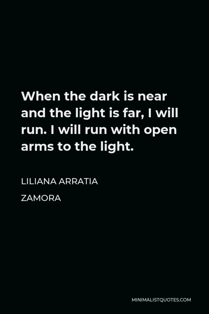 Liliana Arratia Zamora Quote - When the dark is near and the light is far, I will run. I will run with open arms to the light.
