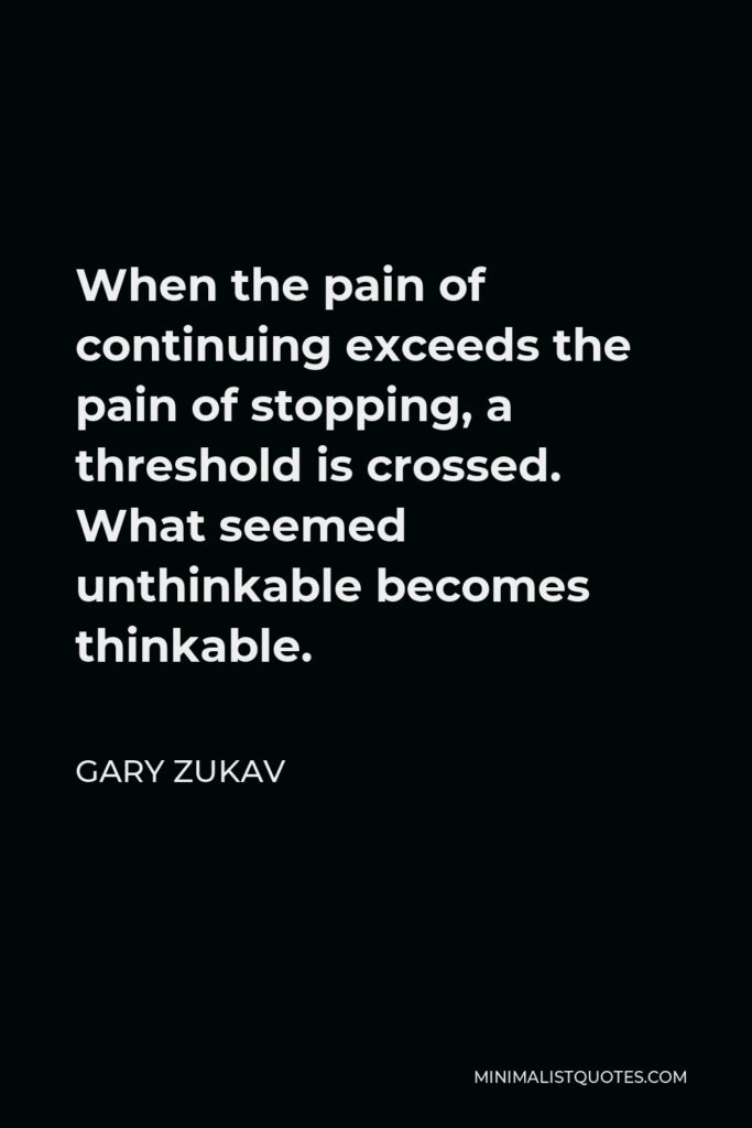 Gary Zukav Quote - When the pain of continuing exceeds the pain of stopping, a threshold is crossed. What seemed unthinkable becomes thinkable.