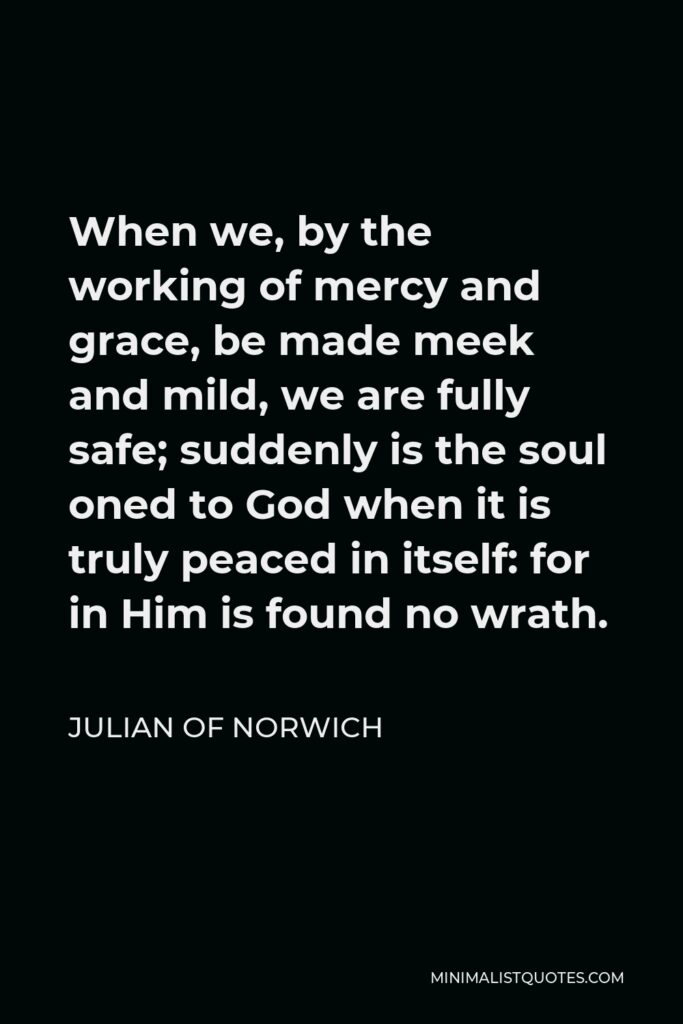 Julian of Norwich Quote - When we, by the working of mercy and grace, be made meek and mild, we are fully safe; suddenly is the soul oned to God when it is truly peaced in itself: for in Him is found no wrath.