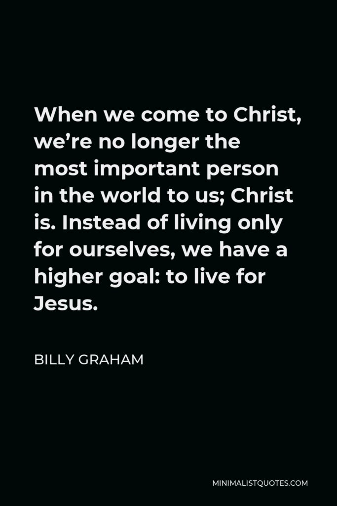 Billy Graham Quote - When we come to Christ, we’re no longer the most important person in the world to us; Christ is. Instead of living only for ourselves, we have a higher goal: to live for Jesus.
