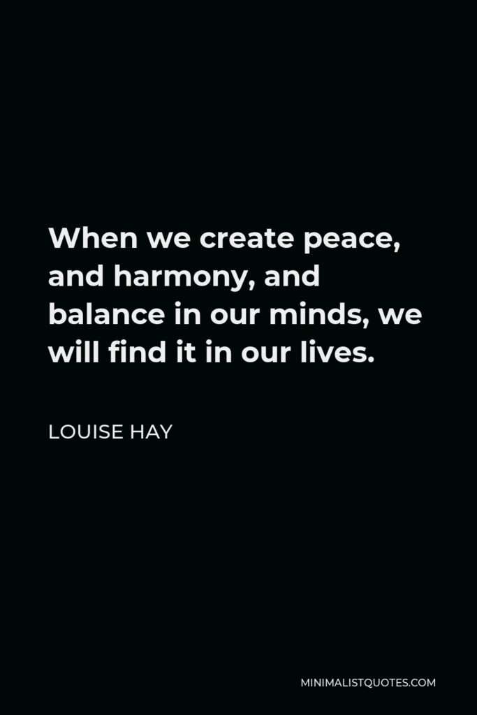Louise Hay Quote - When we create peace, and harmony, and balance in our minds, we will find it in our lives.