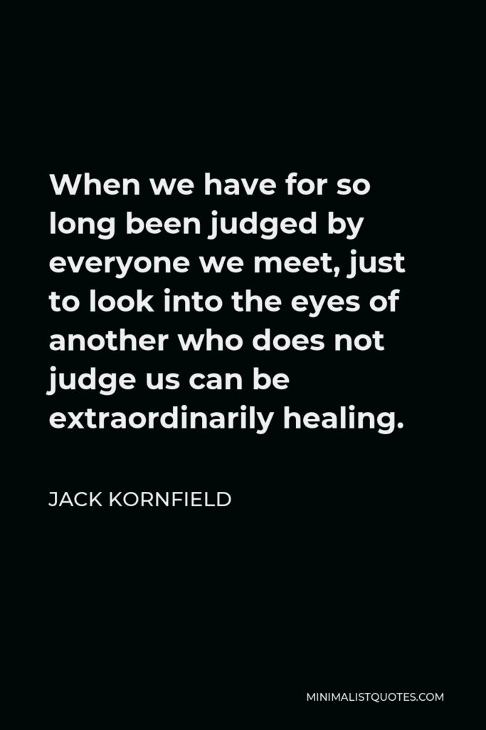 Jack Kornfield Quote - When we have for so long been judged by everyone we meet, just to look into the eyes of another who does not judge us can be extraordinarily healing.