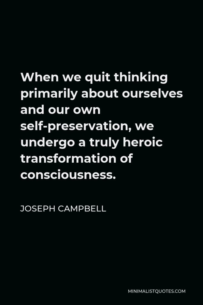 Joseph Campbell Quote - When we quit thinking primarily about ourselves and our own self-preservation, we undergo a truly heroic transformation of consciousness.