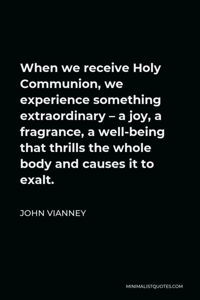 John Vianney Quote - When we receive Holy Communion, we experience something extraordinary – a joy, a fragrance, a well-being that thrills the whole body and causes it to exalt.