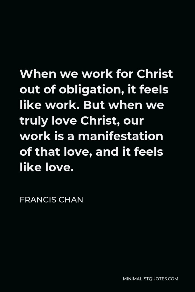 Francis Chan Quote - When we work for Christ out of obligation, it feels like work. But when we truly love Christ, our work is a manifestation of that love, and it feels like love.