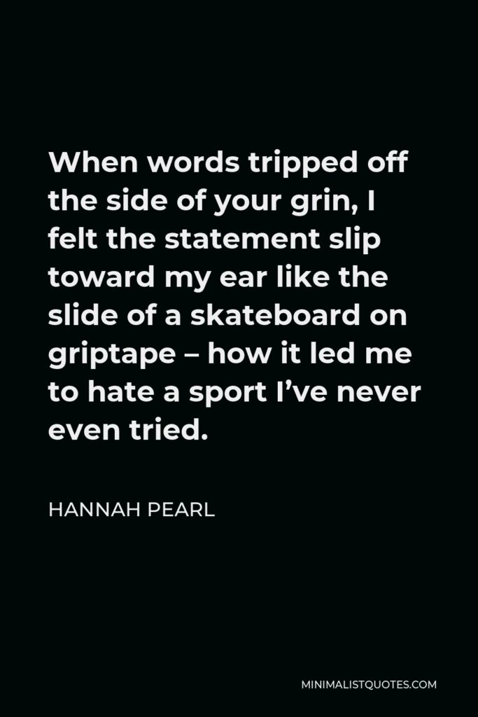 Hannah Pearl Quote - When words tripped off the side of your grin, I felt the statement slip toward my ear like the slide of a skateboard on griptape – how it led me to hate a sport I’ve never even tried.
