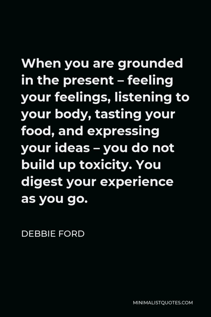 Debbie Ford Quote - When you are grounded in the present – feeling your feelings, listening to your body, tasting your food, and expressing your ideas – you do not build up toxicity. You digest your experience as you go.