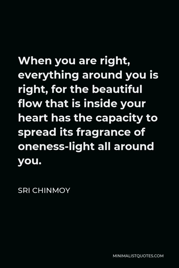 Sri Chinmoy Quote - When you are right, everything around you is right, for the beautiful flow that is inside your heart has the capacity to spread its fragrance of oneness-light all around you.
