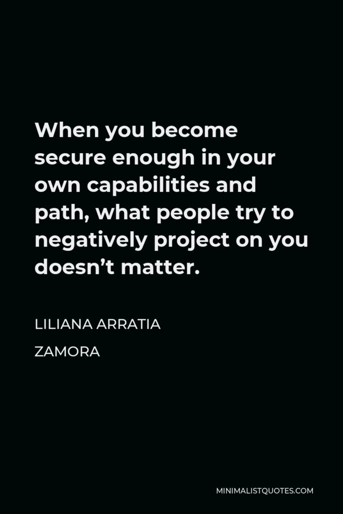 Liliana Arratia Zamora Quote - When you become secure enough in your own capabilities and path, what people try to negatively project on you doesn’t matter.