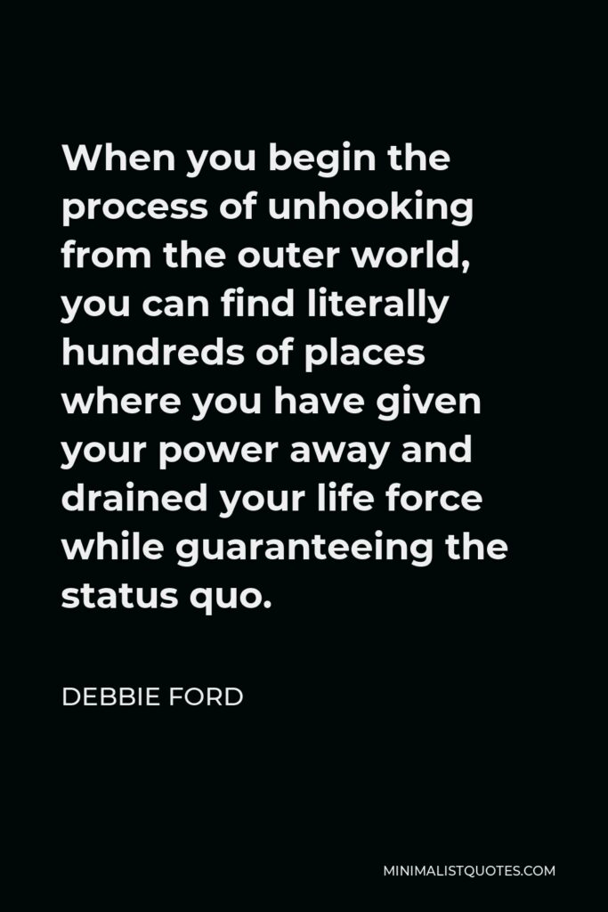 Debbie Ford Quote - When you begin the process of unhooking from the outer world, you can find literally hundreds of places where you have given your power away and drained your life force while guaranteeing the status quo.