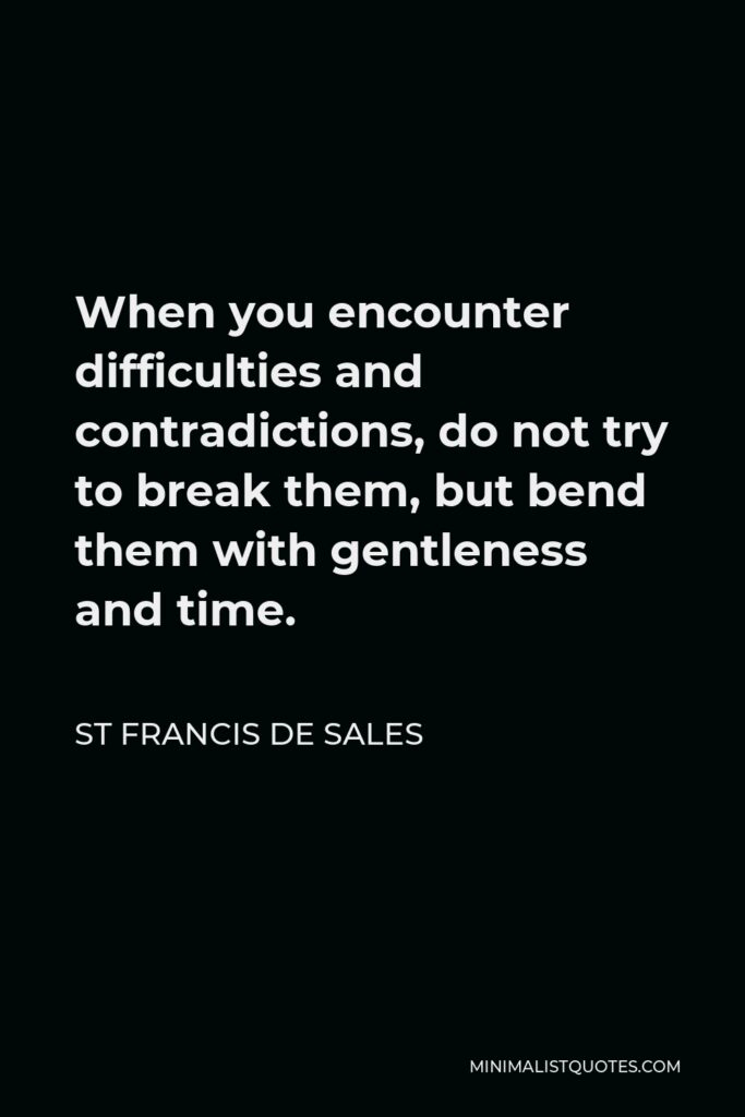 St Francis De Sales Quote - When you encounter difficulties and contradictions, do not try to break them, but bend them with gentleness and time.