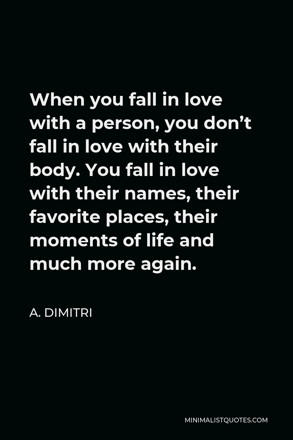 A. Dimitri Quote - When you fall in love with a person, you don’t fall in love with their body. You fall in love with their names, their favorite places, their moments of life and much more again.