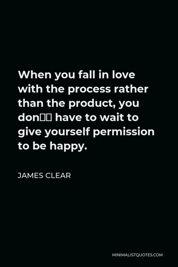 James Clear Quote - When you fall in love with the process rather than the product, you don’t have to wait to give yourself permission to be happy. You can be satisfied anytime your system is running.