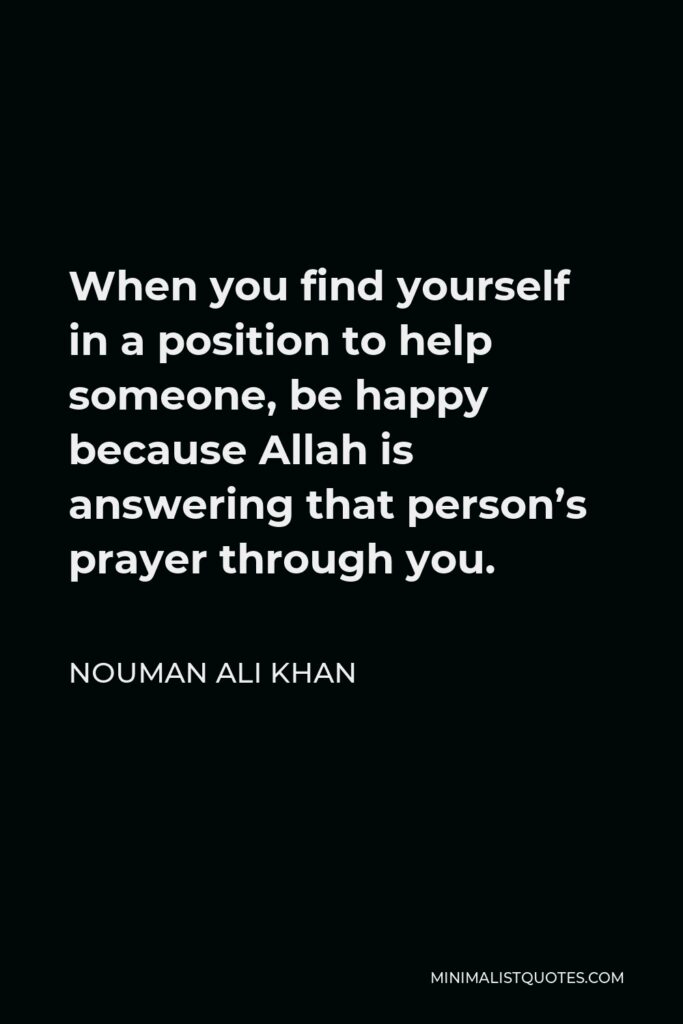 Nouman Ali Khan Quote - When you find yourself in a position to help someone, be happy because Allah is answering that person’s prayer through you.