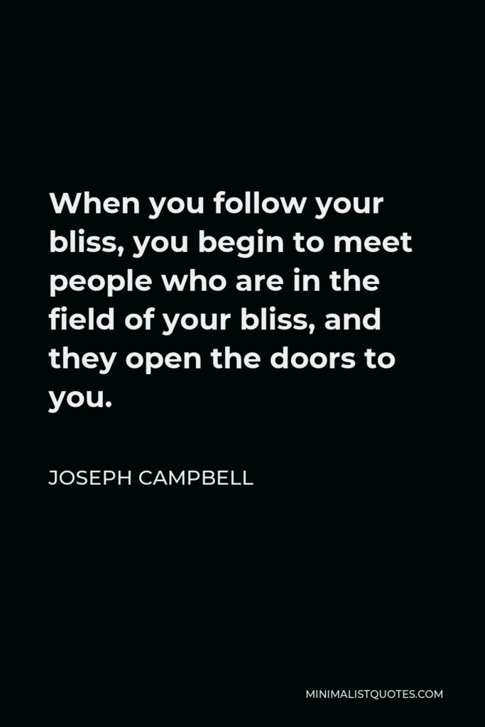 Joseph Campbell Quote - When you follow your bliss, you begin to meet people who are in the field of your bliss, and they open the doors to you.