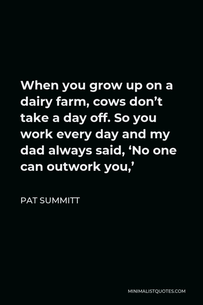 Pat Summitt Quote - When you grow up on a dairy farm, cows don’t take a day off. So you work every day and my dad always said, ‘No one can outwork you,’
