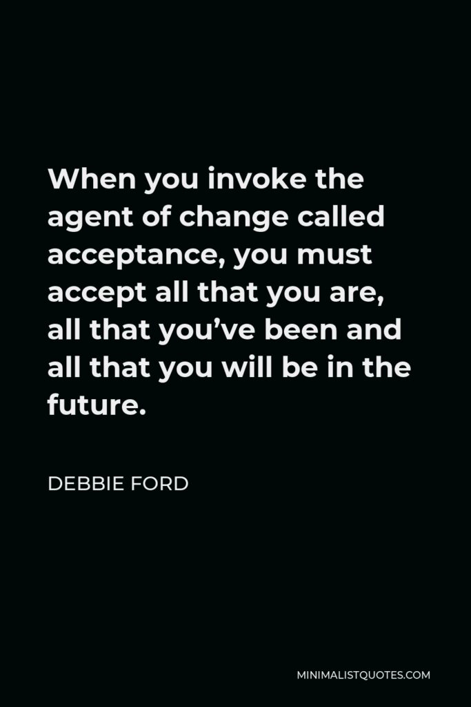Debbie Ford Quote - When you invoke the agent of change called acceptance, you must accept all that you are, all that you’ve been and all that you will be in the future.