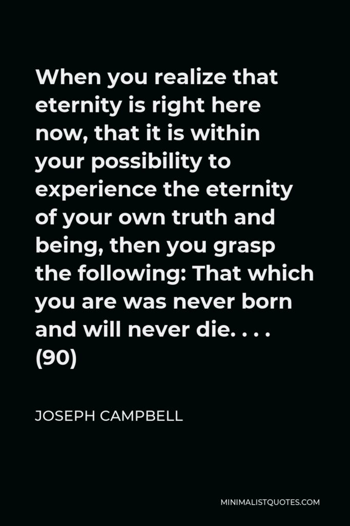 Joseph Campbell Quote - When you realize that eternity is right here now, that it is within your possibility to experience the eternity of your own truth and being, then you grasp the following: That which you are was never born and will never die. . . . (90)