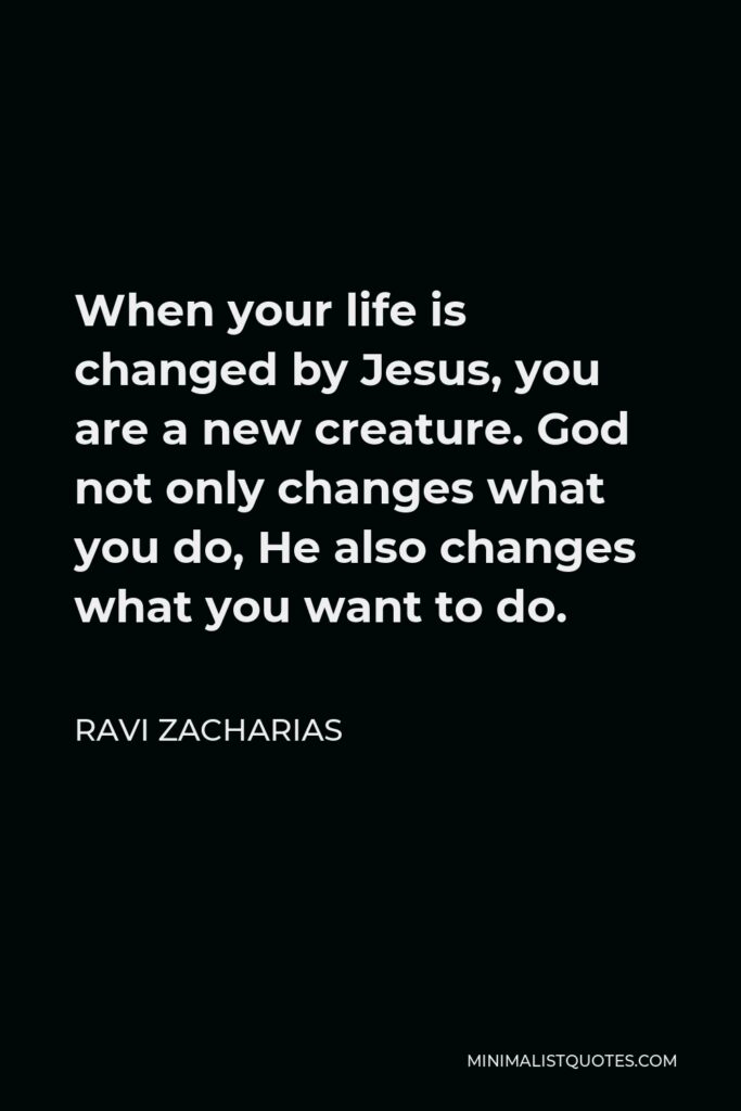 Ravi Zacharias Quote - When your life is changed by Jesus, you are a new creature. God not only changes what you do, He also changes what you want to do.
