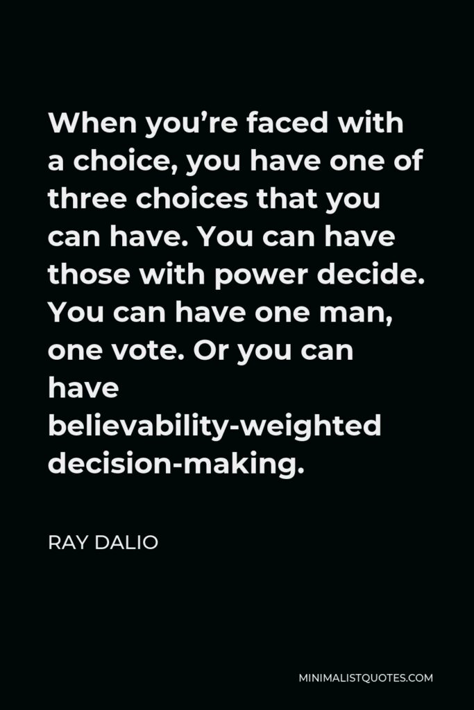 Ray Dalio Quote - When you’re faced with a choice, you have one of three choices that you can have. You can have those with power decide. You can have one man, one vote. Or you can have believability-weighted decision-making.