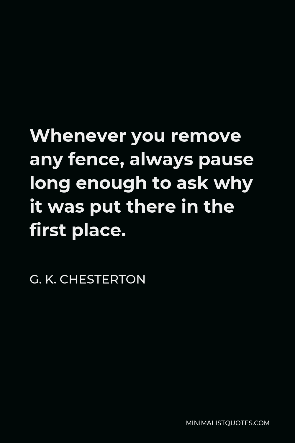G. K. Chesterton Quote - Whenever you remove any fence, always pause long enough to ask why it was put there in the first place.