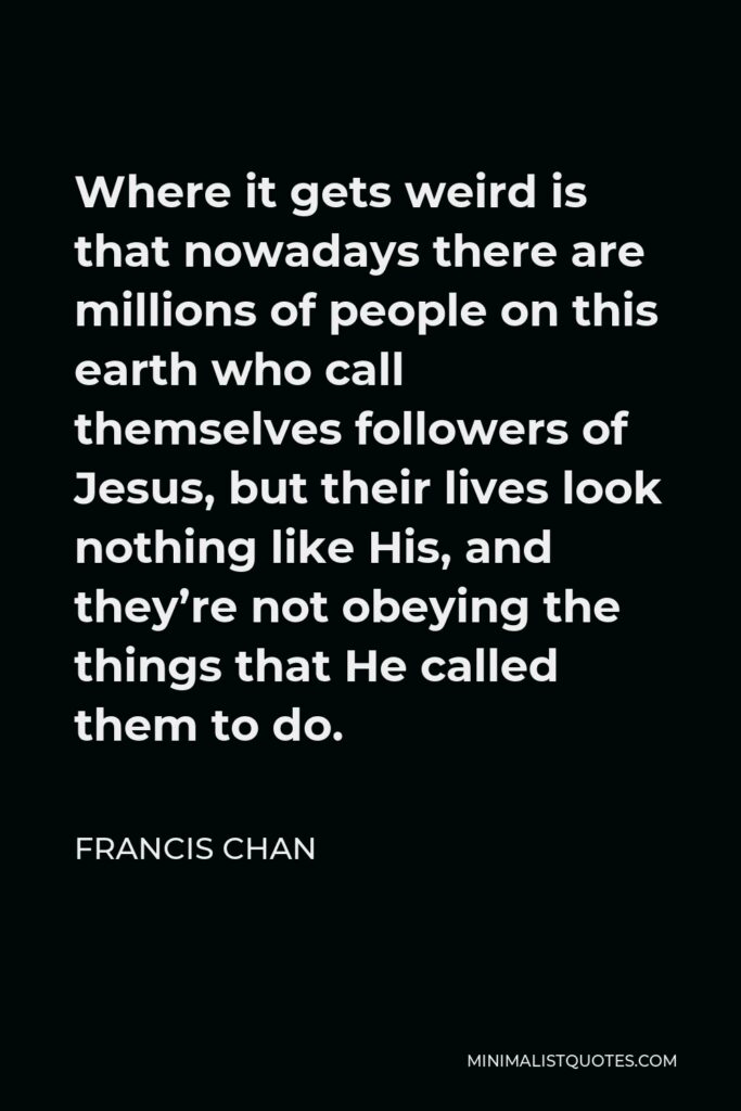 Francis Chan Quote - Where it gets weird is that nowadays there are millions of people on this earth who call themselves followers of Jesus, but their lives look nothing like His, and they’re not obeying the things that He called them to do.