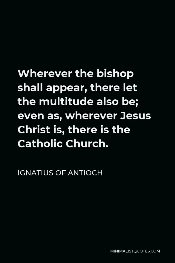 Ignatius of Antioch Quote - Wherever the bishop shall appear, there let the multitude also be; even as, wherever Jesus Christ is, there is the Catholic Church.