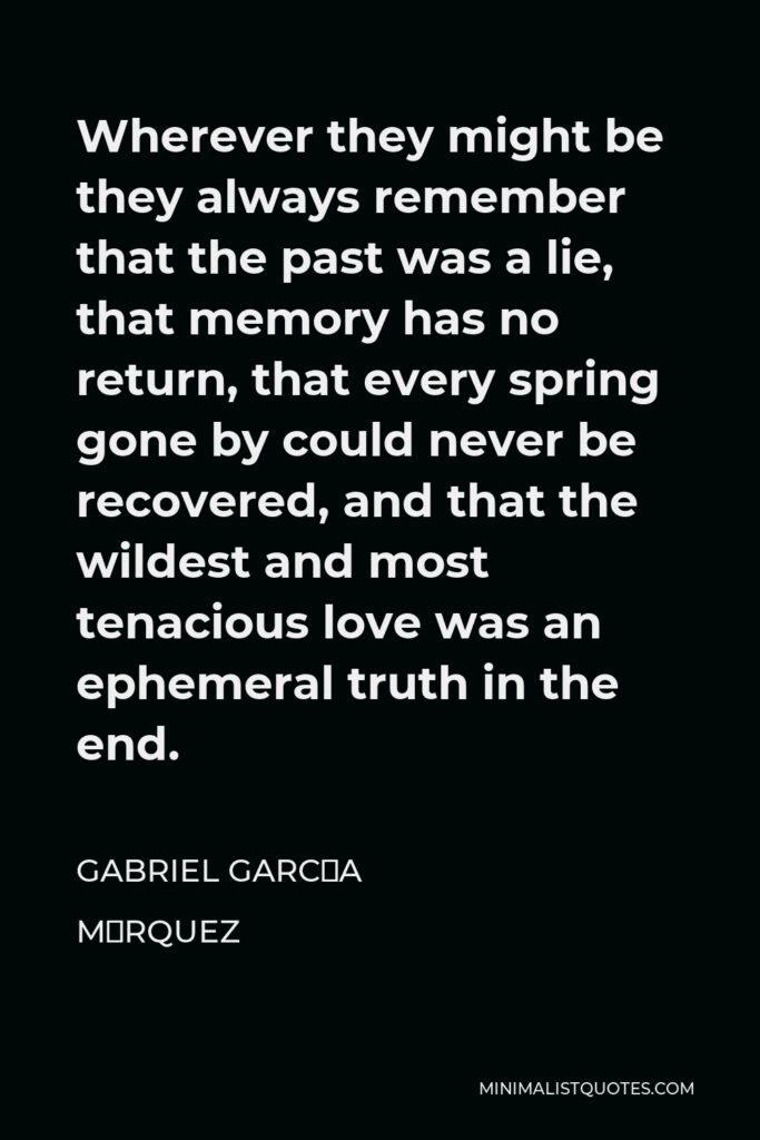 Gabriel García Márquez Quote - Wherever they might be they always remember that the past was a lie, that memory has no return, that every spring gone by could never be recovered, and that the wildest and most tenacious love was an ephemeral truth in the end.