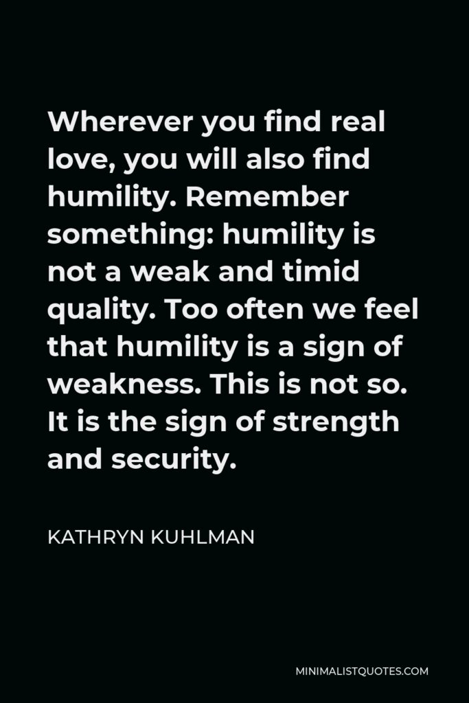 Kathryn Kuhlman Quote - Wherever you find real love, you will also find humility. Remember something: humility is not a weak and timid quality. Too often we feel that humility is a sign of weakness. This is not so. It is the sign of strength and security.
