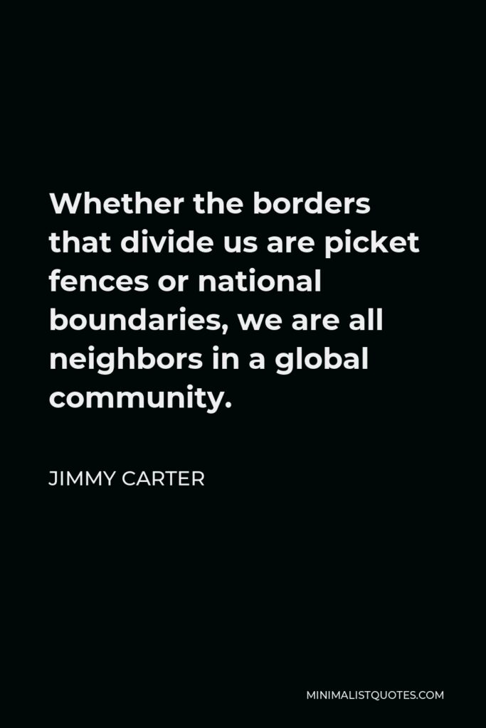 Jimmy Carter Quote - Whether the borders that divide us are picket fences or national boundaries, we are all neighbors in a global community.