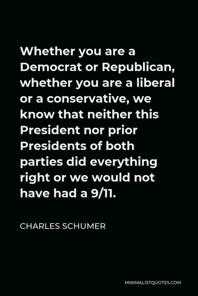 Charles Schumer Quote - Whether you are a Democrat or Republican, whether you are a liberal or a conservative, we know that neither this President nor prior Presidents of both parties did everything right or we would not have had a 9/11.