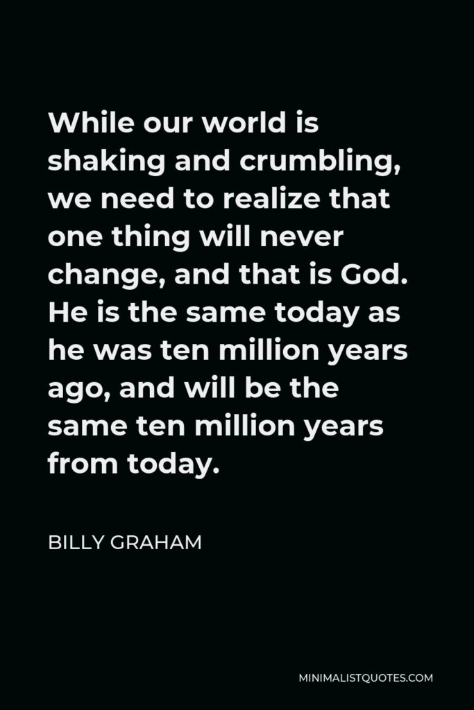 Billy Graham Quote - While our world is shaking and crumbling, we need to realize that one thing will never change, and that is God. He is the same today as he was ten million years ago, and will be the same ten million years from today.