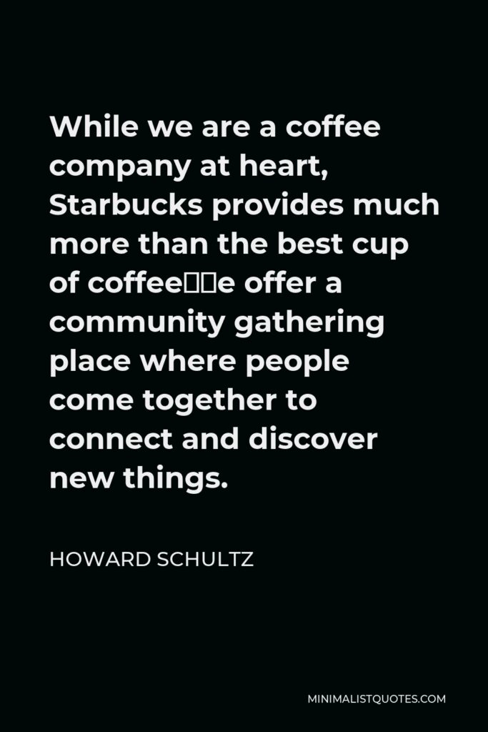 Howard Schultz Quote - While we are a coffee company at heart, Starbucks provides much more than the best cup of coffee—we offer a community gathering place where people come together to connect and discover new things.