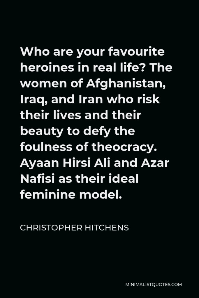 Christopher Hitchens Quote - Who are your favourite heroines in real life? The women of Afghanistan, Iraq, and Iran who risk their lives and their beauty to defy the foulness of theocracy. Ayaan Hirsi Ali and Azar Nafisi as their ideal feminine model.