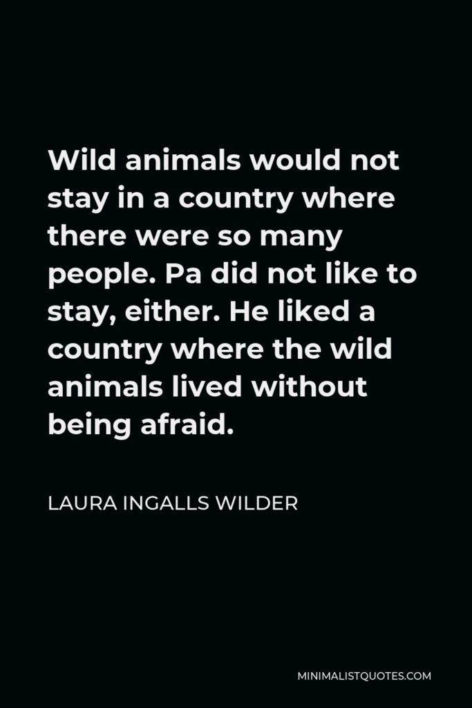 Laura Ingalls Wilder Quote - Wild animals would not stay in a country where there were so many people. Pa did not like to stay, either. He liked a country where the wild animals lived without being afraid.
