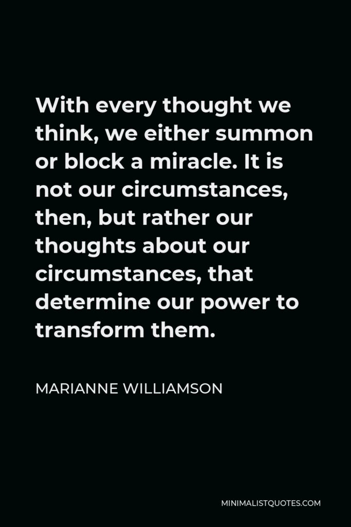 Marianne Williamson Quote - With every thought we think, we either summon or block a miracle. It is not our circumstances, then, but rather our thoughts about our circumstances, that determine our power to transform them.
