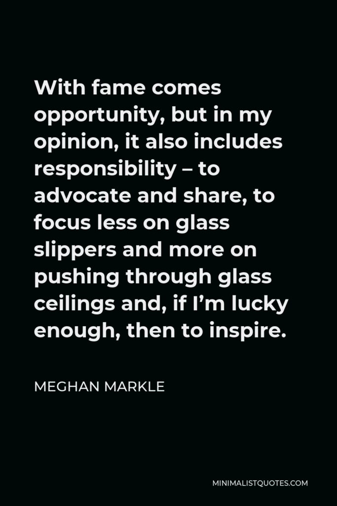 Meghan Markle Quote - With fame comes opportunity, but in my opinion, it also includes responsibility – to advocate and share, to focus less on glass slippers and more on pushing through glass ceilings and, if I’m lucky enough, then to inspire.