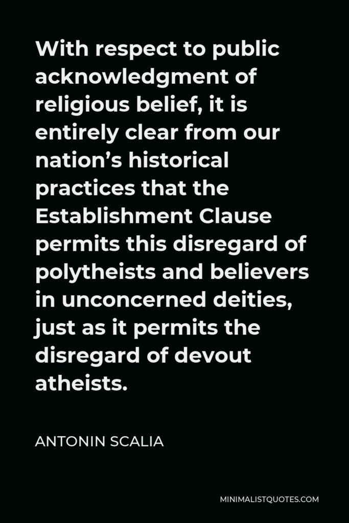 Antonin Scalia Quote - With respect to public acknowledgment of religious belief, it is entirely clear from our nation’s historical practices that the Establishment Clause permits this disregard of polytheists and believers in unconcerned deities, just as it permits the disregard of devout atheists.